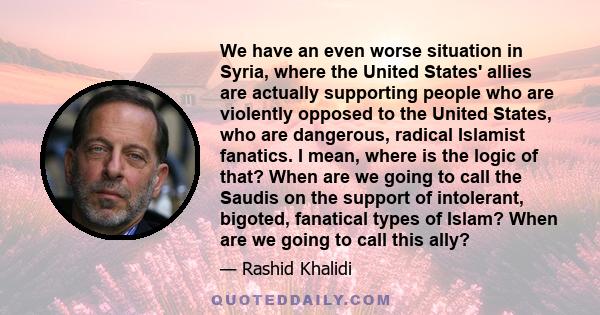 We have an even worse situation in Syria, where the United States' allies are actually supporting people who are violently opposed to the United States, who are dangerous, radical Islamist fanatics. I mean, where is the 