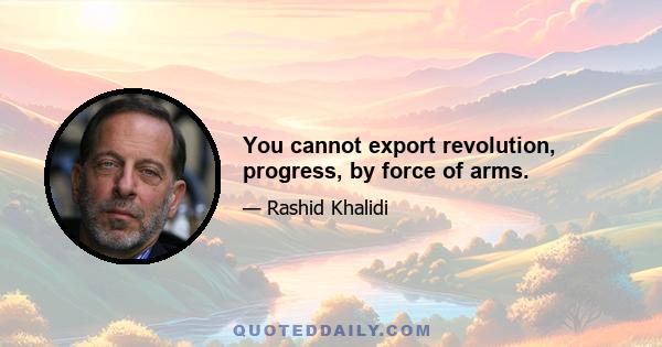 You cannot export revolution, progress, by force of arms.