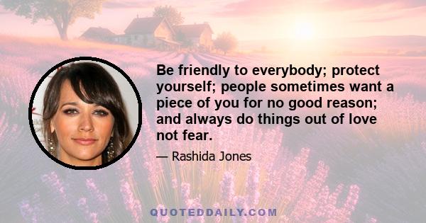 Be friendly to everybody; protect yourself; people sometimes want a piece of you for no good reason; and always do things out of love not fear.