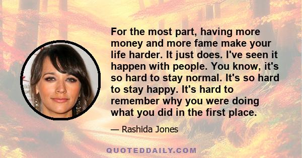 For the most part, having more money and more fame make your life harder. It just does. I've seen it happen with people. You know, it's so hard to stay normal. It's so hard to stay happy. It's hard to remember why you