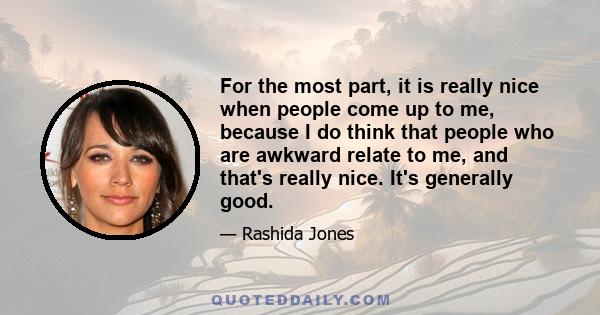 For the most part, it is really nice when people come up to me, because I do think that people who are awkward relate to me, and that's really nice. It's generally good.