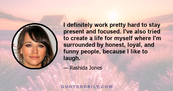 I definitely work pretty hard to stay present and focused. I've also tried to create a life for myself where I'm surrounded by honest, loyal, and funny people, because I like to laugh.