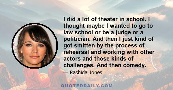 I did a lot of theater in school. I thought maybe I wanted to go to law school or be a judge or a politician. And then I just kind of got smitten by the process of rehearsal and working with other actors and those kinds 