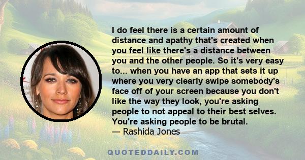 I do feel there is a certain amount of distance and apathy that's created when you feel like there's a distance between you and the other people. So it's very easy to... when you have an app that sets it up where you