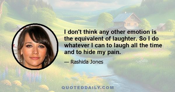 I don't think any other emotion is the equivalent of laughter. So I do whatever I can to laugh all the time and to hide my pain.