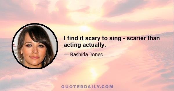 I find it scary to sing - scarier than acting actually.