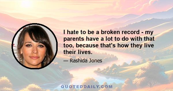 I hate to be a broken record - my parents have a lot to do with that too, because that's how they live their lives.