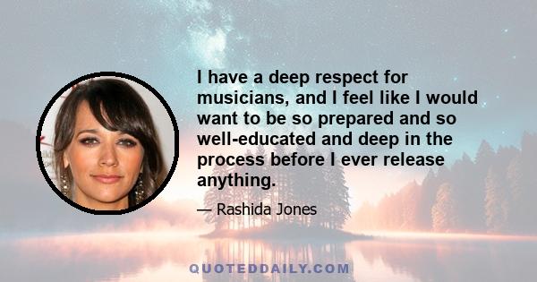 I have a deep respect for musicians, and I feel like I would want to be so prepared and so well-educated and deep in the process before I ever release anything.