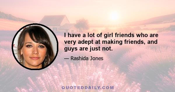 I have a lot of girl friends who are very adept at making friends, and guys are just not.