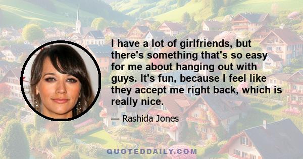 I have a lot of girlfriends, but there's something that's so easy for me about hanging out with guys. It's fun, because I feel like they accept me right back, which is really nice.