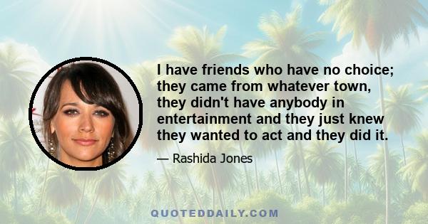 I have friends who have no choice; they came from whatever town, they didn't have anybody in entertainment and they just knew they wanted to act and they did it.