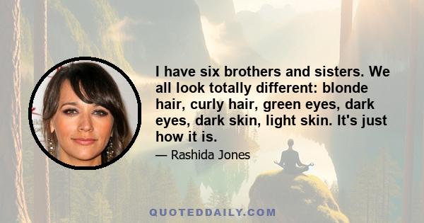 I have six brothers and sisters. We all look totally different: blonde hair, curly hair, green eyes, dark eyes, dark skin, light skin. It's just how it is.