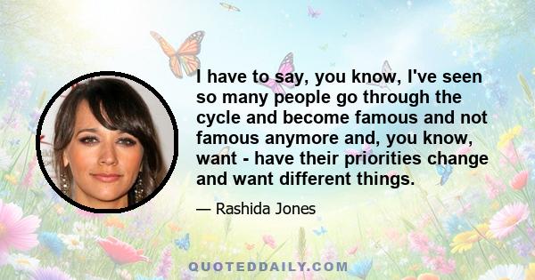 I have to say, you know, I've seen so many people go through the cycle and become famous and not famous anymore and, you know, want - have their priorities change and want different things.