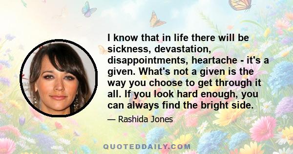 I know that in life there will be sickness, devastation, disappointments, heartache - it's a given. What's not a given is the way you choose to get through it all. If you look hard enough, you can always find the bright 