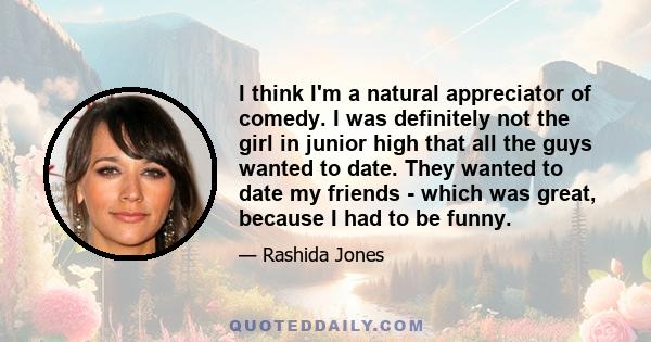 I think I'm a natural appreciator of comedy. I was definitely not the girl in junior high that all the guys wanted to date. They wanted to date my friends - which was great, because I had to be funny.