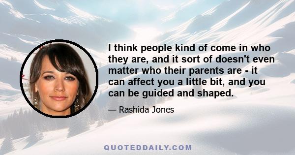 I think people kind of come in who they are, and it sort of doesn't even matter who their parents are - it can affect you a little bit, and you can be guided and shaped.