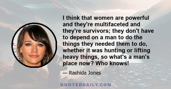 I think that women are powerful and they're multifaceted and they're survivors; they don't have to depend on a man to do the things they needed them to do, whether it was hunting or lifting heavy things, so what's a