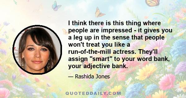 I think there is this thing where people are impressed - it gives you a leg up in the sense that people won't treat you like a run-of-the-mill actress. They'll assign smart to your word bank, your adjective bank.