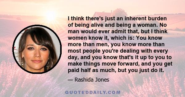 I think there's just an inherent burden of being alive and being a woman. No man would ever admit that, but I think women know it, which is: You know more than men, you know more than most people you're dealing with