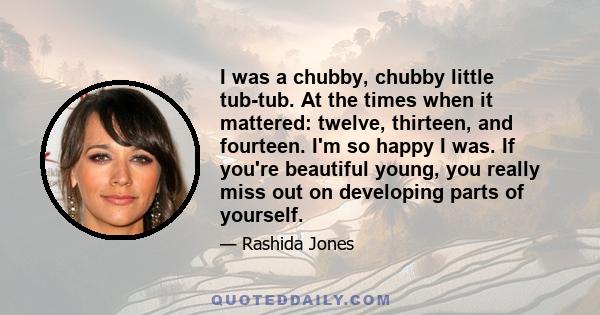 I was a chubby, chubby little tub-tub. At the times when it mattered: twelve, thirteen, and fourteen. I'm so happy I was. If you're beautiful young, you really miss out on developing parts of yourself.