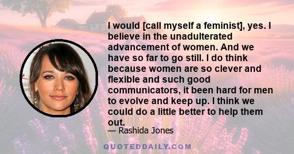 I would [call myself a feminist], yes, I believe in the unadulterated advancement of women. And we have so far to go still.