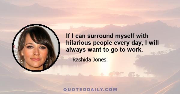 If I can surround myself with hilarious people every day, I will always want to go to work.