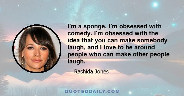 I'm a sponge. I'm obsessed with comedy. I'm obsessed with the idea that you can make somebody laugh, and I love to be around people who can make other people laugh.