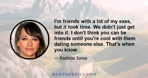 I'm friends with a lot of my exes, but it took time. We didn't just get into it. I don't think you can be friends until you're cool with them dating someone else. That's when you know.