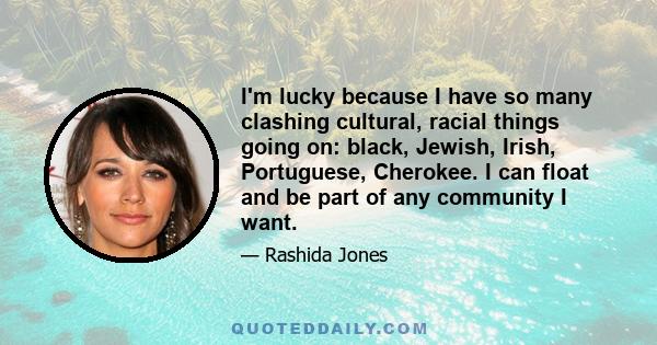 I'm lucky because I have so many clashing cultural, racial things going on: black, Jewish, Irish, Portuguese, Cherokee. I can float and be part of any community I want. The thing is, I do identify with being black, and