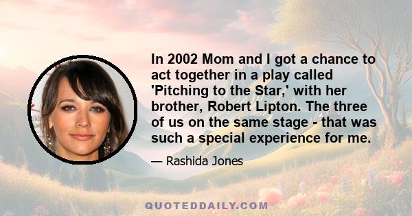 In 2002 Mom and I got a chance to act together in a play called 'Pitching to the Star,' with her brother, Robert Lipton. The three of us on the same stage - that was such a special experience for me.