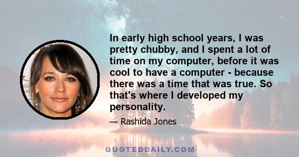 In early high school years, I was pretty chubby, and I spent a lot of time on my computer, before it was cool to have a computer - because there was a time that was true. So that's where I developed my personality.