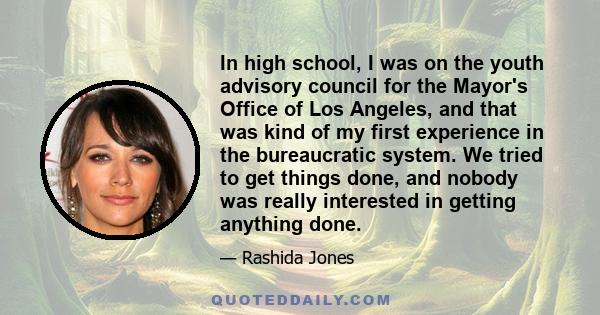 In high school, I was on the youth advisory council for the Mayor's Office of Los Angeles, and that was kind of my first experience in the bureaucratic system. We tried to get things done, and nobody was really