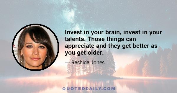 Invest in your brain, invest in your talents. Those things can appreciate and they get better as you get older.