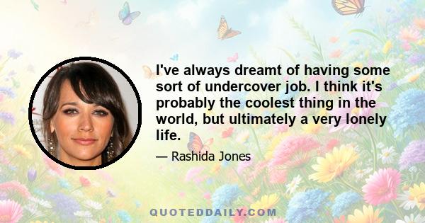 I've always dreamt of having some sort of undercover job. I think it's probably the coolest thing in the world, but ultimately a very lonely life.