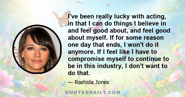 I've been really lucky with acting, in that I can do things I believe in and feel good about, and feel good about myself. If for some reason one day that ends, I won't do it anymore. If I feel like I have to compromise