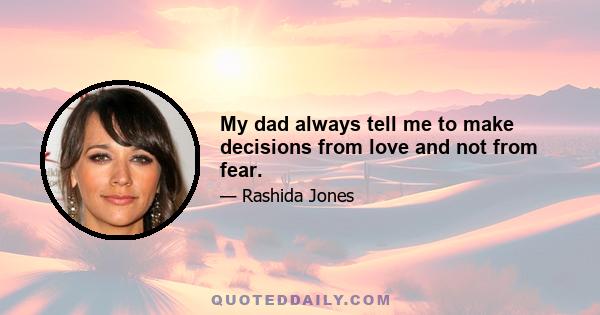 My dad always tell me to make decisions from love and not from fear.