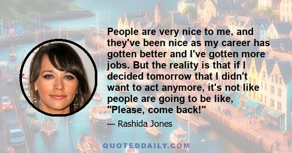 People are very nice to me, and they've been nice as my career has gotten better and I've gotten more jobs. But the reality is that if I decided tomorrow that I didn't want to act anymore, it's not like people are going 