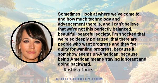 Sometimes I look at where we've come to, and how much technology and advancement there is, and I can't believe that we're not this perfectly balanced, beautiful, peaceful society. I'm shocked that we're so deeply