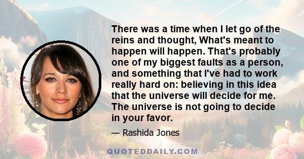 There was a time when I let go of the reins and thought, What's meant to happen will happen. That's probably one of my biggest faults as a person, and something that I've had to work really hard on: believing in this