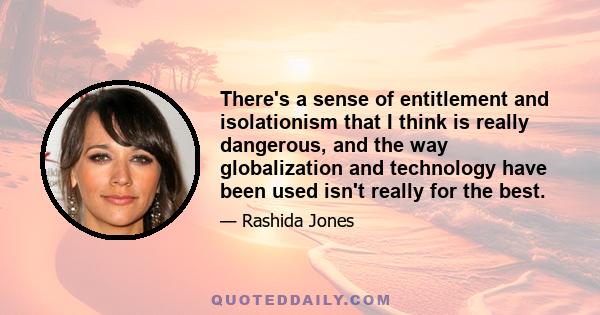 There's a sense of entitlement and isolationism that I think is really dangerous, and the way globalization and technology have been used isn't really for the best.