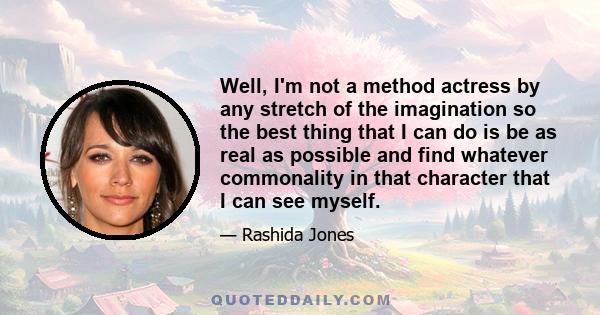 Well, I'm not a method actress by any stretch of the imagination so the best thing that I can do is be as real as possible and find whatever commonality in that character that I can see myself.