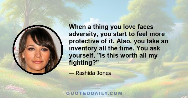 When a thing you love faces adversity, you start to feel more protective of it. Also, you take an inventory all the time. You ask yourself, Is this worth all my fighting?