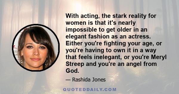 With acting, the stark reality for women is that it's nearly impossible to get older in an elegant fashion as an actress. Either you're fighting your age, or you're having to own it in a way that feels inelegant, or