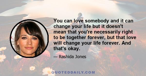 You can love somebody and it can change your life but it doesn't mean that you're necessarily right to be together forever, but that love will change your life forever. And that's okay.