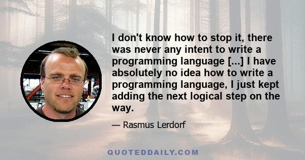 I don't know how to stop it, there was never any intent to write a programming language [...] I have absolutely no idea how to write a programming language, I just kept adding the next logical step on the way.