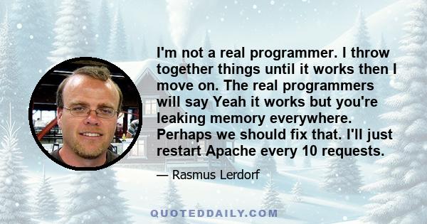 I'm not a real programmer. I throw together things until it works then I move on. The real programmers will say Yeah it works but you're leaking memory everywhere. Perhaps we should fix that. I'll just restart Apache