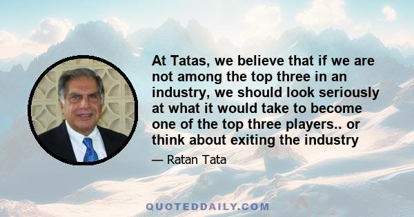 At Tatas, we believe that if we are not among the top three in an industry, we should look seriously at what it would take to become one of the top three players.. or think about exiting the industry