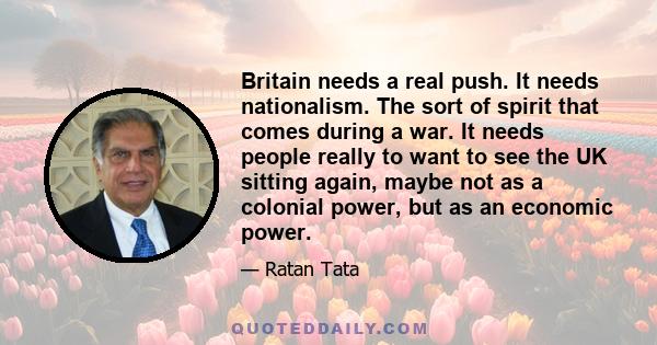 Britain needs a real push. It needs nationalism. The sort of spirit that comes during a war. It needs people really to want to see the UK sitting again, maybe not as a colonial power, but as an economic power.