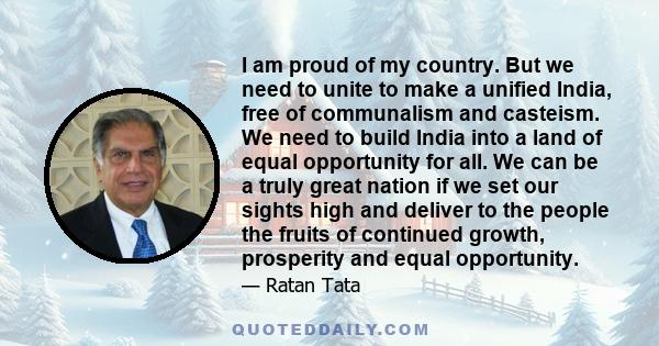 I am proud of my country. But we need to unite to make a unified India, free of communalism and casteism. We need to build India into a land of equal opportunity for all. We can be a truly great nation if we set our