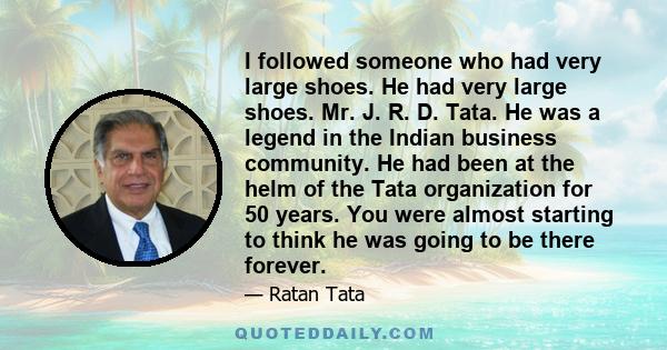 I followed someone who had very large shoes. He had very large shoes. Mr. J. R. D. Tata. He was a legend in the Indian business community. He had been at the helm of the Tata organization for 50 years. You were almost